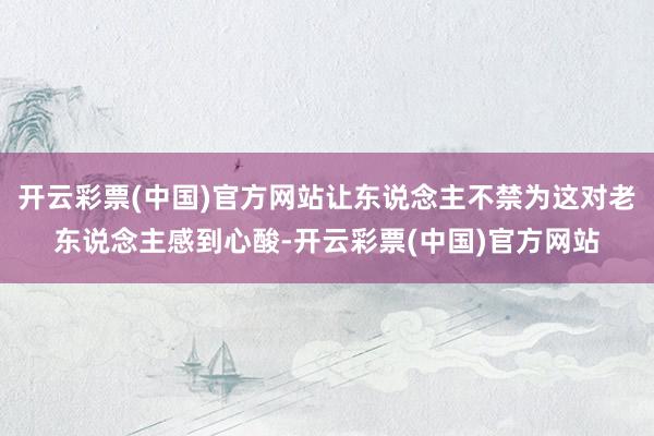 开云彩票(中国)官方网站让东说念主不禁为这对老东说念主感到心酸-开云彩票(中国)官方网站