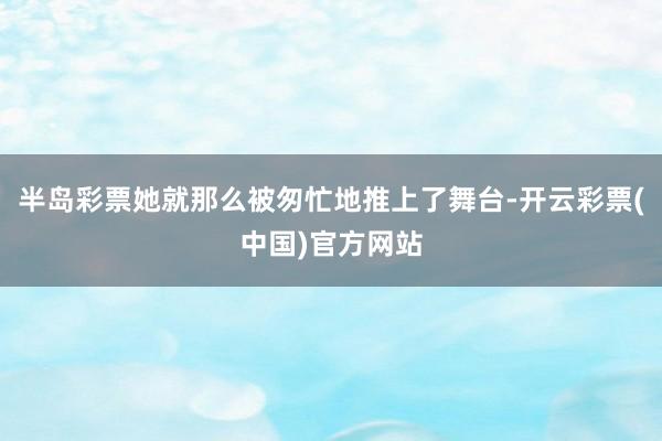 半岛彩票她就那么被匆忙地推上了舞台-开云彩票(中国)官方网站