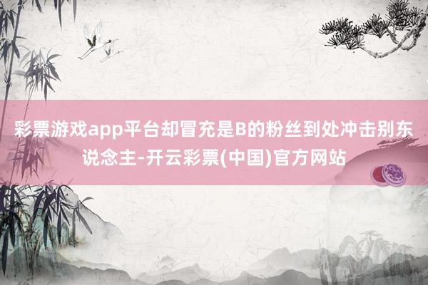 彩票游戏app平台却冒充是B的粉丝到处冲击别东说念主-开云彩票(中国)官方网站