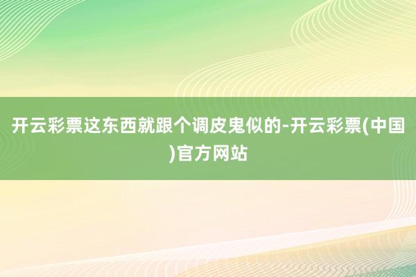 开云彩票这东西就跟个调皮鬼似的-开云彩票(中国)官方网站
