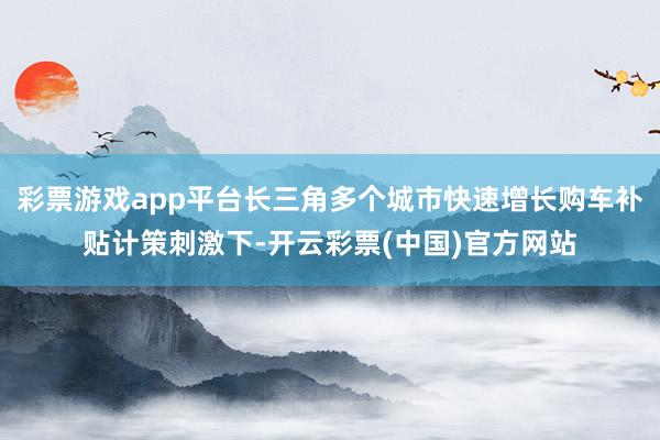 彩票游戏app平台长三角多个城市快速增长购车补贴计策刺激下-开云彩票(中国)官方网站