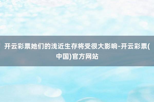 开云彩票她们的浅近生存将受很大影响-开云彩票(中国)官方网站