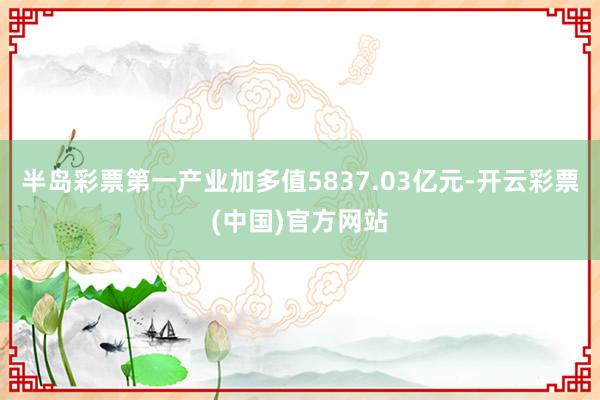 半岛彩票第一产业加多值5837.03亿元-开云彩票(中国)官方网站