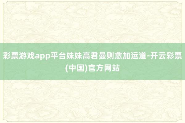 彩票游戏app平台妹妹高君曼则愈加运道-开云彩票(中国)官方网站