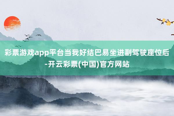 彩票游戏app平台当我好结巴易坐进副驾驶座位后-开云彩票(中国)官方网站