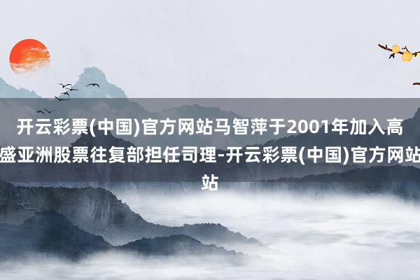 开云彩票(中国)官方网站马智萍于2001年加入高盛亚洲股票往复部担任司理-开云彩票(中国)官方网站