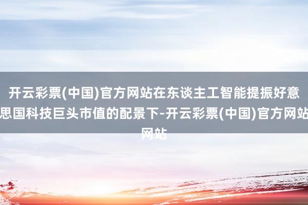 开云彩票(中国)官方网站在东谈主工智能提振好意思国科技巨头市值的配景下-开云彩票(中国)官方网站