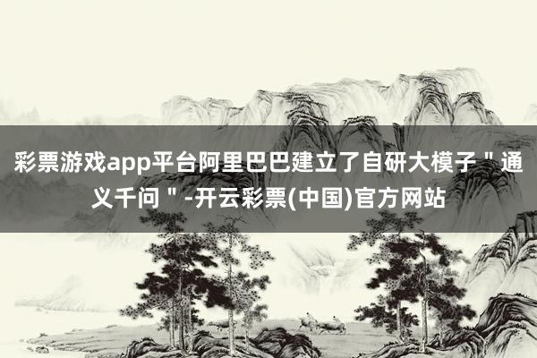 彩票游戏app平台阿里巴巴建立了自研大模子＂通义千问＂-开云彩票(中国)官方网站
