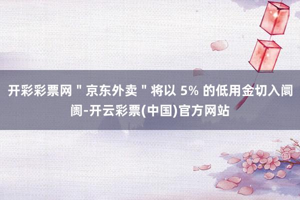 开彩彩票网＂京东外卖＂将以 5% 的低用金切入阛阓-开云彩票(中国)官方网站