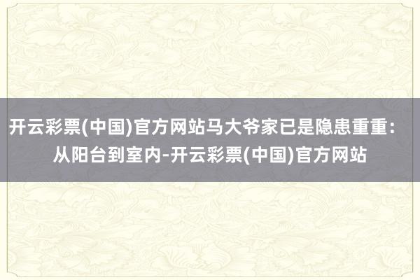 开云彩票(中国)官方网站马大爷家已是隐患重重： 从阳台到室内-开云彩票(中国)官方网站