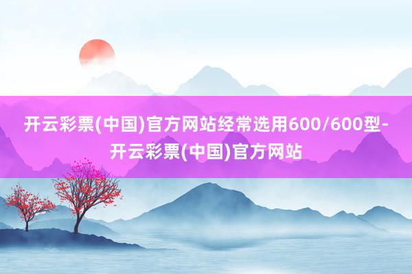 开云彩票(中国)官方网站经常选用600/600型-开云彩票(中国)官方网站