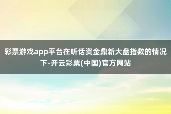 彩票游戏app平台在听话资金鼎新大盘指数的情况下-开云彩票(中国)官方网站