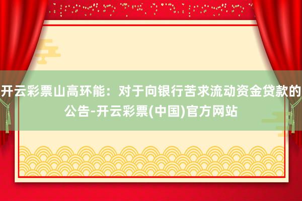 开云彩票山高环能：对于向银行苦求流动资金贷款的公告-开云彩票(中国)官方网站