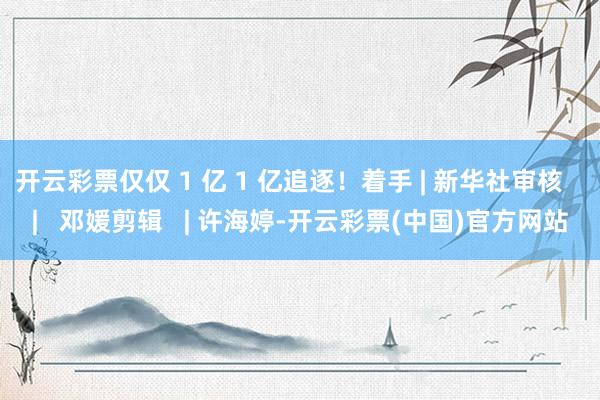 开云彩票仅仅 1 亿 1 亿追逐！着手 | 新华社审核   |   邓媛剪辑   | 许海婷-开云彩票(中国)官方网站