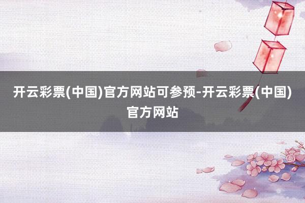 开云彩票(中国)官方网站可参预-开云彩票(中国)官方网站