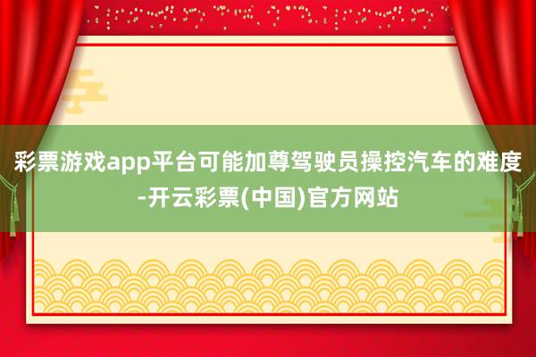 彩票游戏app平台可能加尊驾驶员操控汽车的难度-开云彩票(中国)官方网站