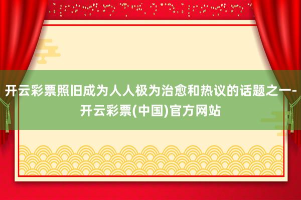 开云彩票照旧成为人人极为治愈和热议的话题之一-开云彩票(中国)官方网站