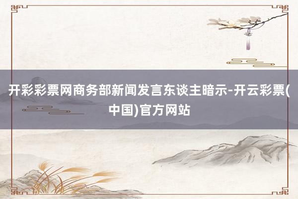 开彩彩票网商务部新闻发言东谈主暗示-开云彩票(中国)官方网站