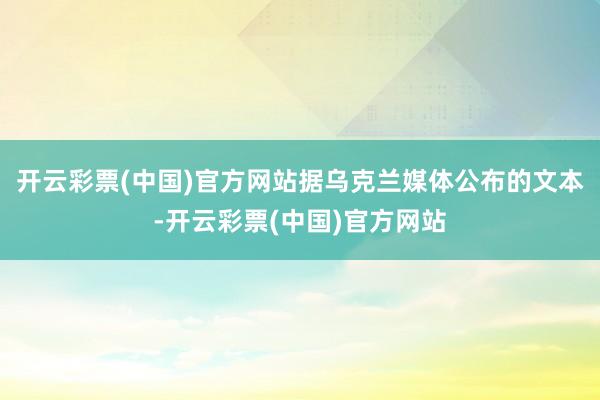 开云彩票(中国)官方网站据乌克兰媒体公布的文本-开云彩票(中国)官方网站