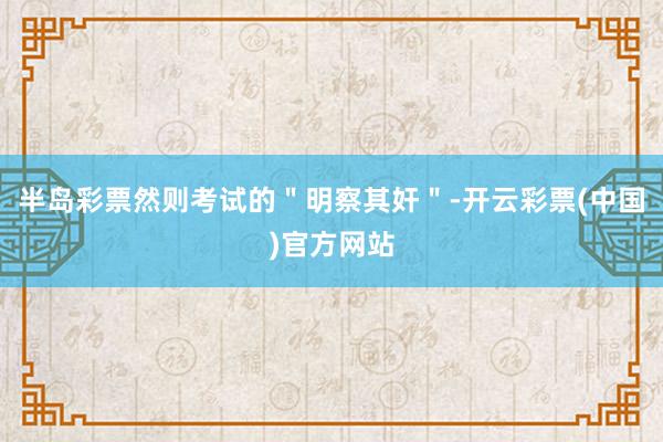 半岛彩票然则考试的＂明察其奸＂-开云彩票(中国)官方网站