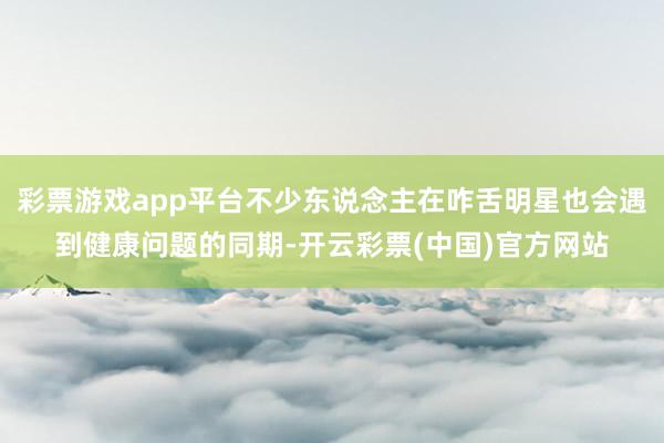 彩票游戏app平台不少东说念主在咋舌明星也会遇到健康问题的同期-开云彩票(中国)官方网站