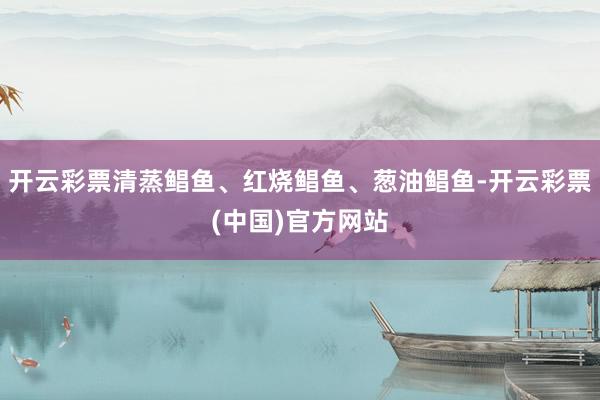 开云彩票清蒸鲳鱼、红烧鲳鱼、葱油鲳鱼-开云彩票(中国)官方网站