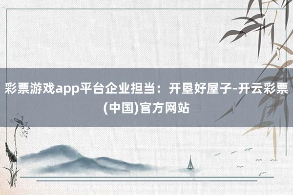 彩票游戏app平台企业担当：开垦好屋子-开云彩票(中国)官方网站