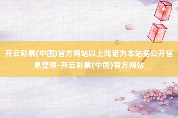 开云彩票(中国)官方网站以上践诺为本站据公开信息整理-开云彩票(中国)官方网站
