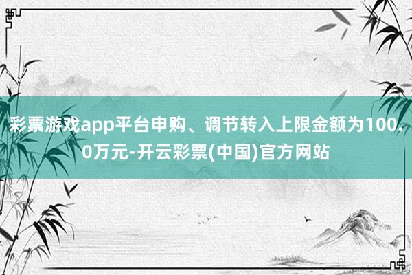 彩票游戏app平台申购、调节转入上限金额为100.0万元-开云彩票(中国)官方网站