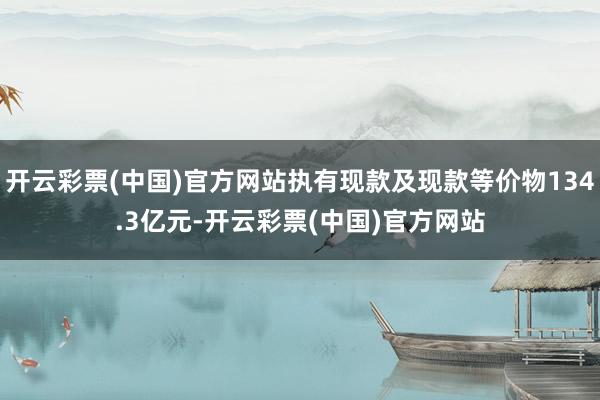 开云彩票(中国)官方网站执有现款及现款等价物134.3亿元-开云彩票(中国)官方网站