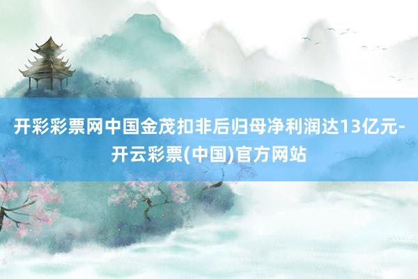 开彩彩票网中国金茂扣非后归母净利润达13亿元-开云彩票(中国)官方网站