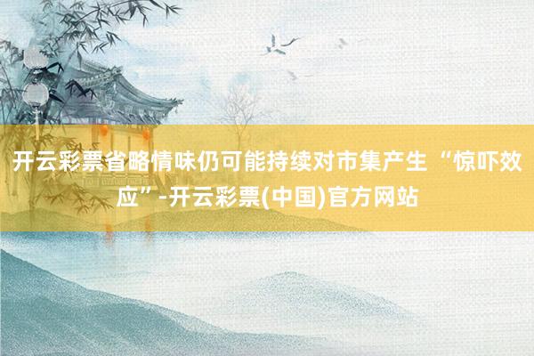 开云彩票省略情味仍可能持续对市集产生 “惊吓效应”-开云彩票(中国)官方网站