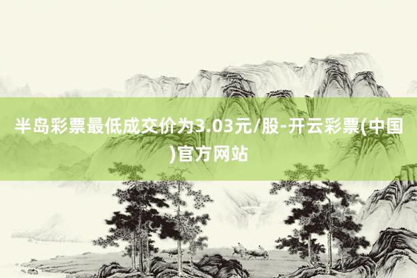 半岛彩票最低成交价为3.03元/股-开云彩票(中国)官方网站