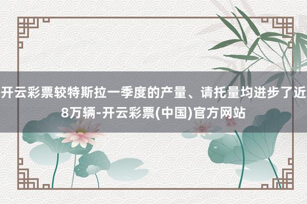 开云彩票较特斯拉一季度的产量、请托量均进步了近8万辆-开云彩票(中国)官方网站