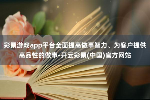 彩票游戏app平台全面提高做事智力、为客户提供高品性的做事-开云彩票(中国)官方网站
