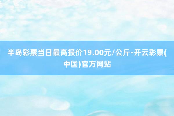 半岛彩票当日最高报价19.00元/公斤-开云彩票(中国)官方网站