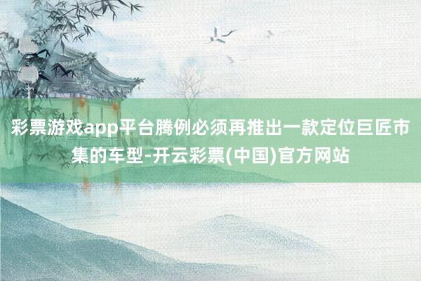 彩票游戏app平台腾例必须再推出一款定位巨匠市集的车型-开云彩票(中国)官方网站