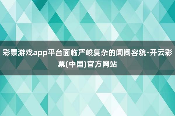彩票游戏app平台面临严峻复杂的阛阓容貌-开云彩票(中国)官方网站