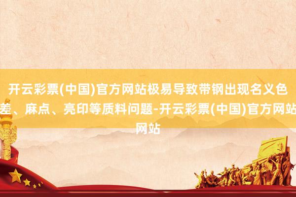 开云彩票(中国)官方网站极易导致带钢出现名义色差、麻点、亮印等质料问题-开云彩票(中国)官方网站