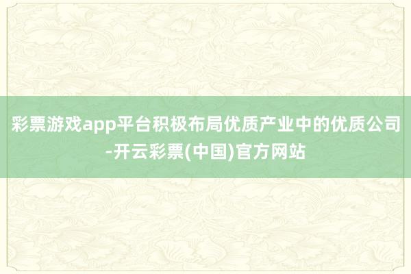 彩票游戏app平台积极布局优质产业中的优质公司-开云彩票(中国)官方网站