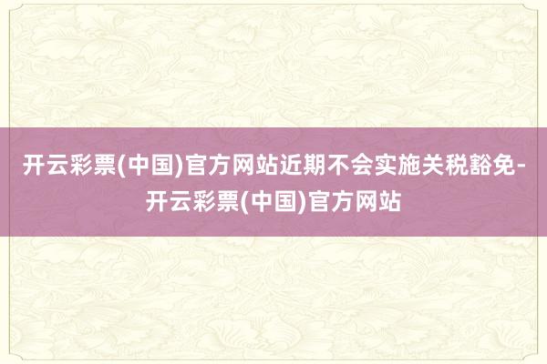 开云彩票(中国)官方网站近期不会实施关税豁免-开云彩票(中国)官方网站