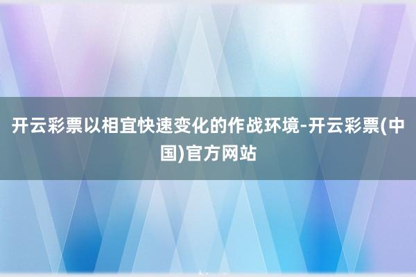 开云彩票以相宜快速变化的作战环境-开云彩票(中国)官方网站