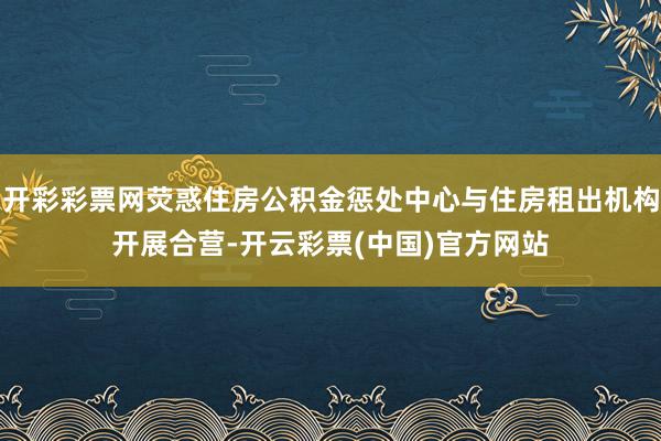 开彩彩票网荧惑住房公积金惩处中心与住房租出机构开展合营-开云彩票(中国)官方网站