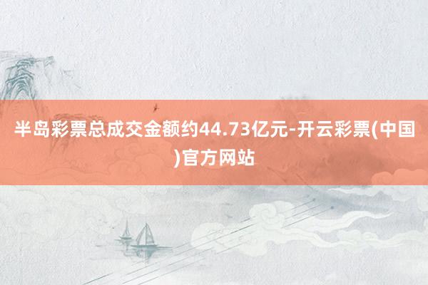 半岛彩票总成交金额约44.73亿元-开云彩票(中国)官方网站