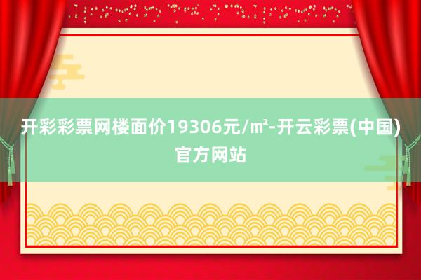开彩彩票网楼面价19306元/㎡-开云彩票(中国)官方网站