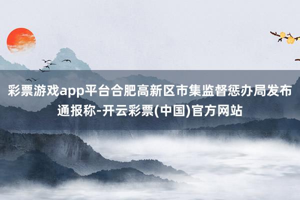 彩票游戏app平台合肥高新区市集监督惩办局发布通报称-开云彩票(中国)官方网站