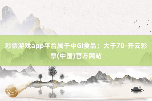 彩票游戏app平台属于中GI食品；大于70-开云彩票(中国)官方网站