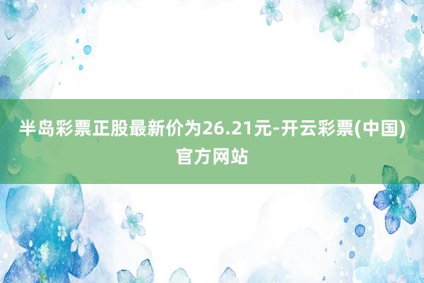 半岛彩票正股最新价为26.21元-开云彩票(中国)官方网站