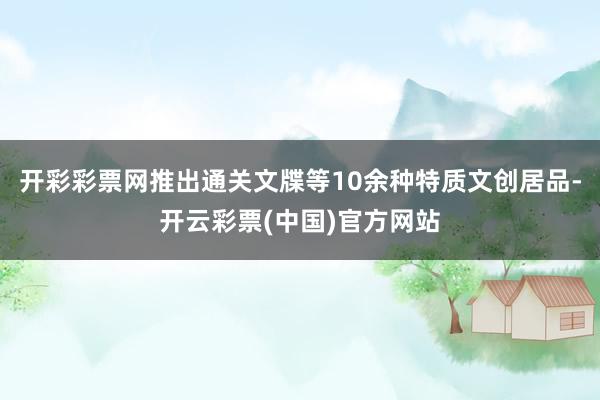 开彩彩票网推出通关文牒等10余种特质文创居品-开云彩票(中国)官方网站