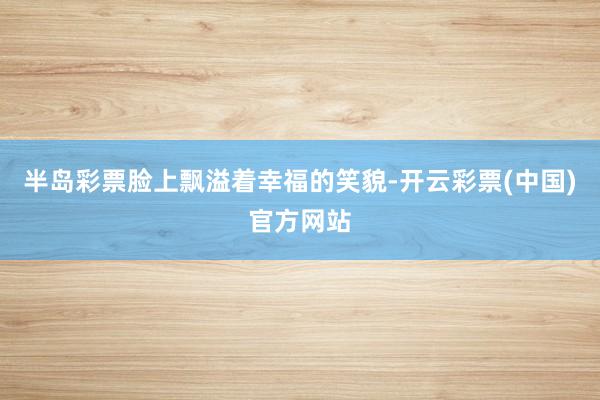半岛彩票脸上飘溢着幸福的笑貌-开云彩票(中国)官方网站